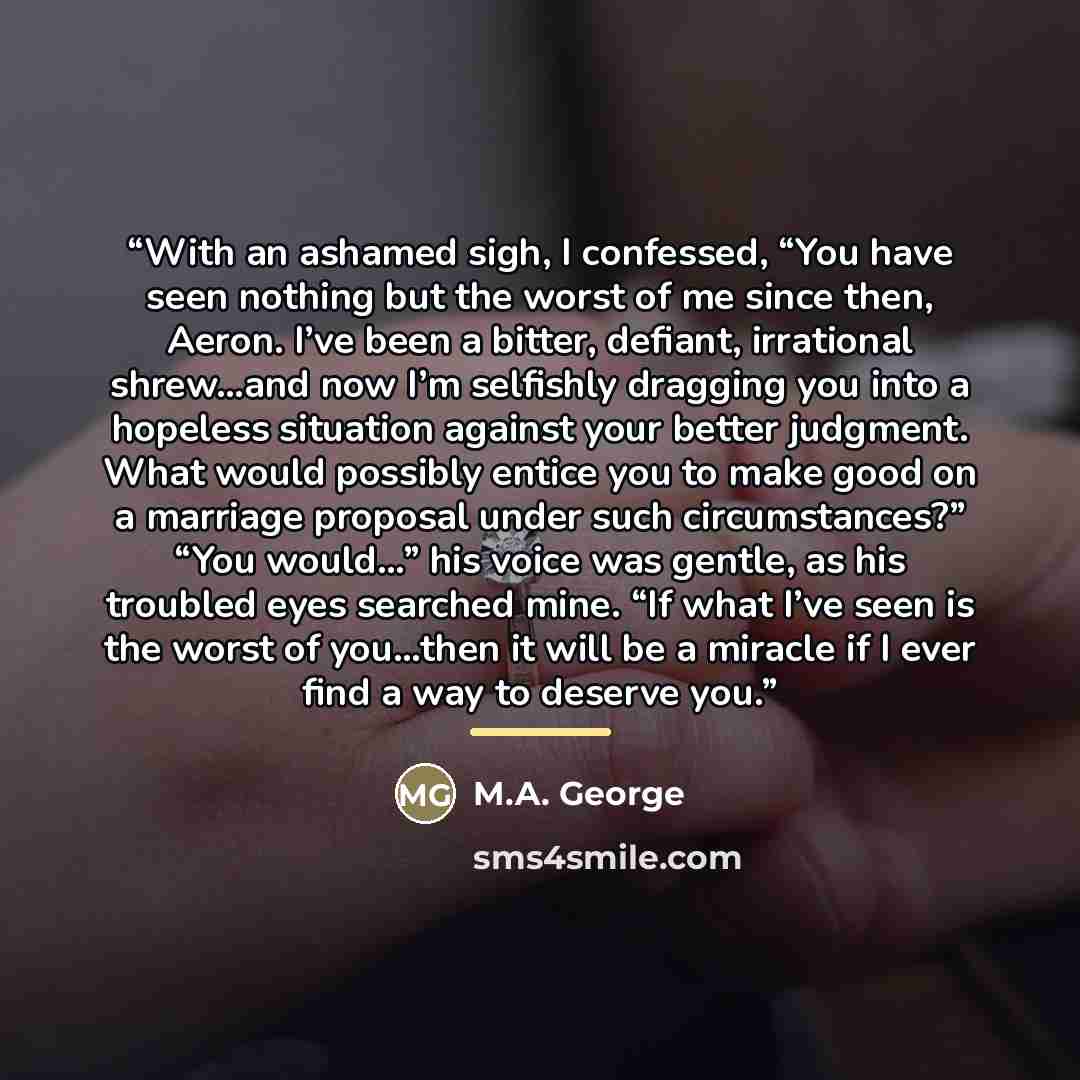 “With an ashamed sigh, I confessed, “You have seen nothing but the worst of me since then, Aeron. I’ve been a bitter, defiant, irrational shrew…and now I’m selfishly dragging you into a hopeless situation against your better judgment. What would possibly entice you to make good on a marriage…” quote by M.A. George