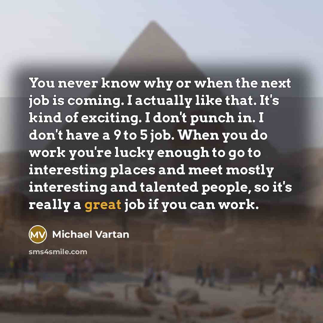 “You never know why or when the next job is coming. I actually like that. It's kind of exciting. I don't punch in. I don't have a 9 to 5 job. When you do work you're lucky enough to go to interesting places and meet mostly interesting and talented people, so it's really a great job if you can work.” quote by Michael Vartan