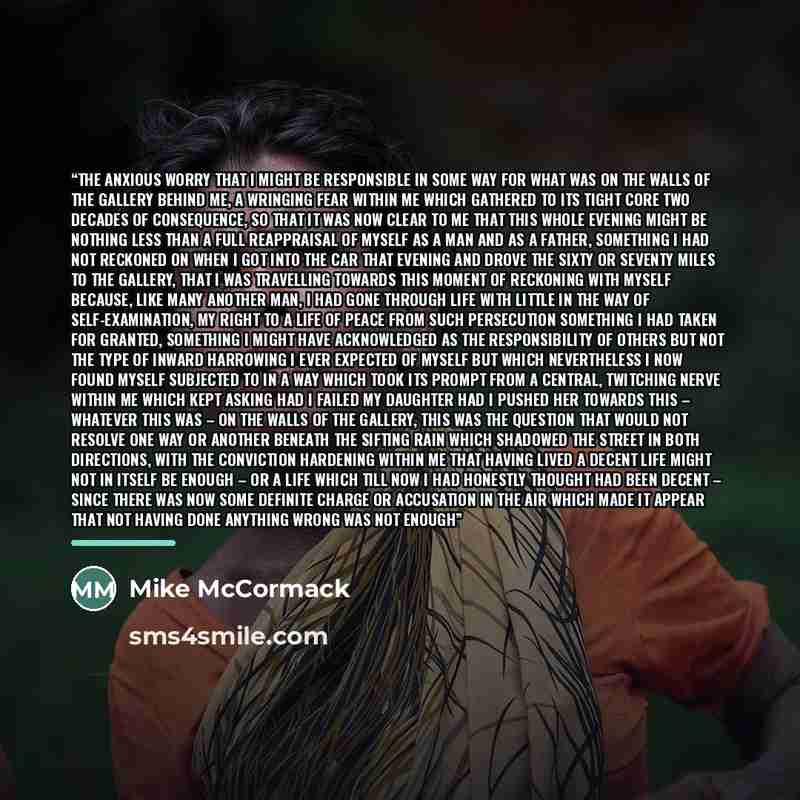 “the anxious worry that I might be responsible in some way for what was on the walls of the gallery behind me, a wringing fear within me which gathered to its tight core two decades of consequence, so that it was now clear to me that this whole evening might be nothing less than a full reappraisal…” quote by Mike McCormack