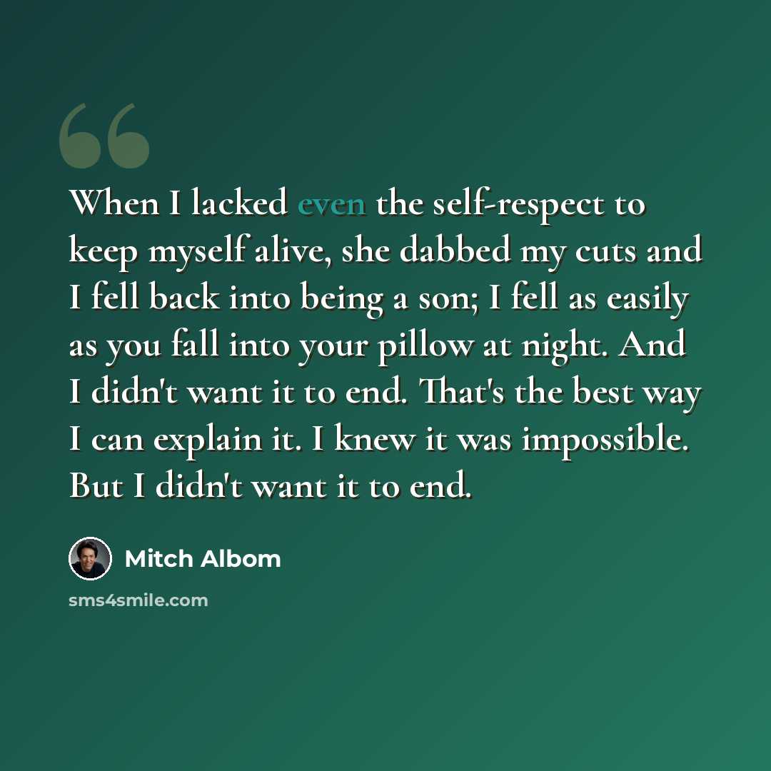 “When I lacked even the self-respect to keep myself alive, she dabbed my cuts and I fell back into being a son; I fell as easily as you fall into your pillow at night. And I didn't want it to end. That's the best way I can explain it. I knew it was impossible. But I didn't want it to end.” quote by Mitch Albom