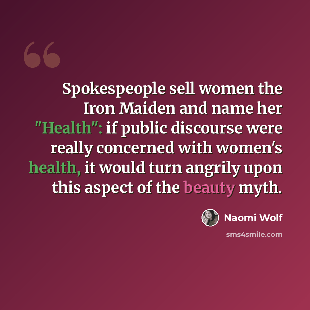 “Spokespeople sell women the Iron Maiden and name her "Health": if public discourse were really concerned with women's health, it would turn angrily upon this aspect of the beauty myth.” quote by Naomi Wolf