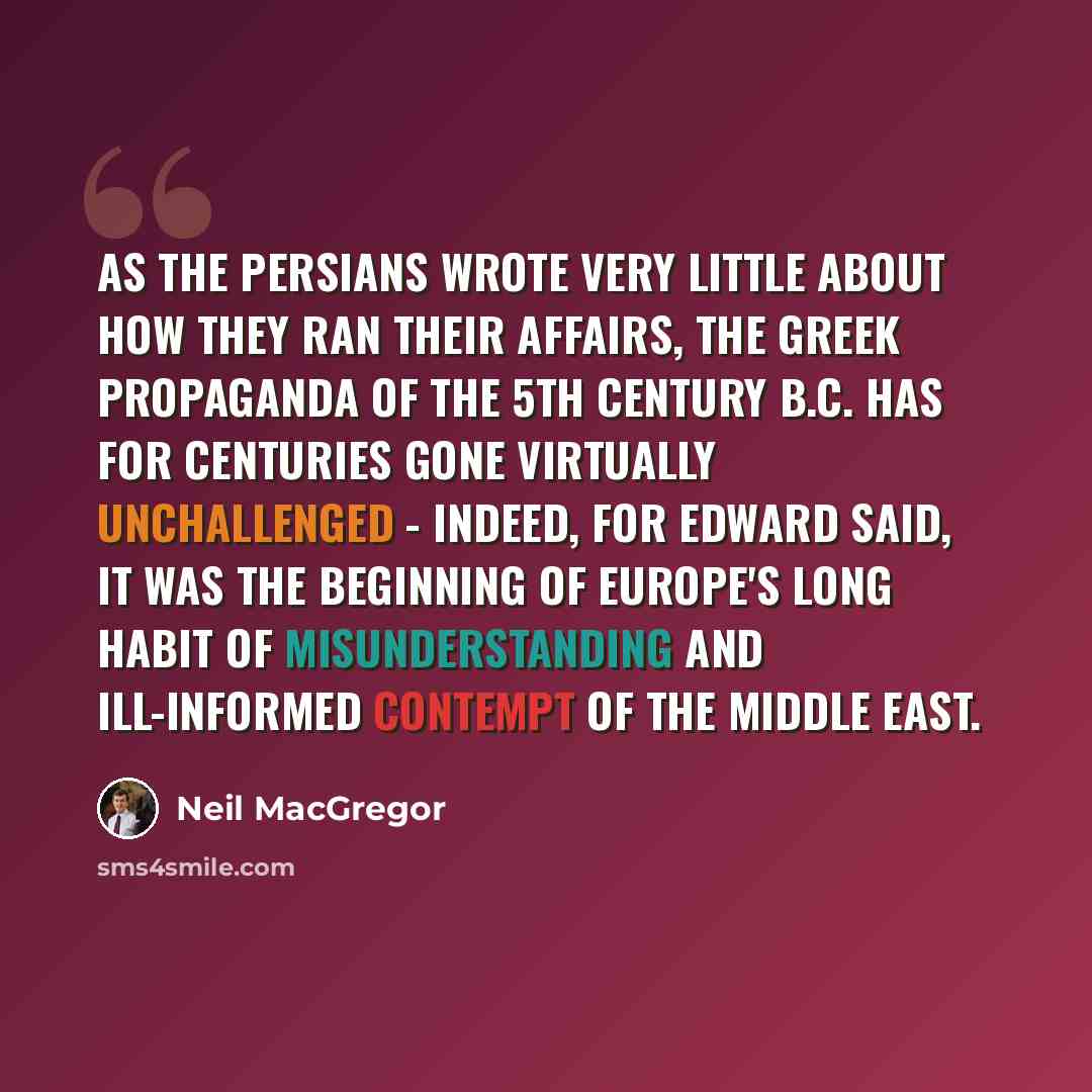 “As the Persians wrote very little about how they ran their affairs, the Greek propaganda of the 5th century B.C. has for centuries gone virtually unchallenged - indeed, for Edward Said, it was the beginning of Europe's long habit of misunderstanding and ill-informed contempt of the Middle East.” quote by Neil MacGregor