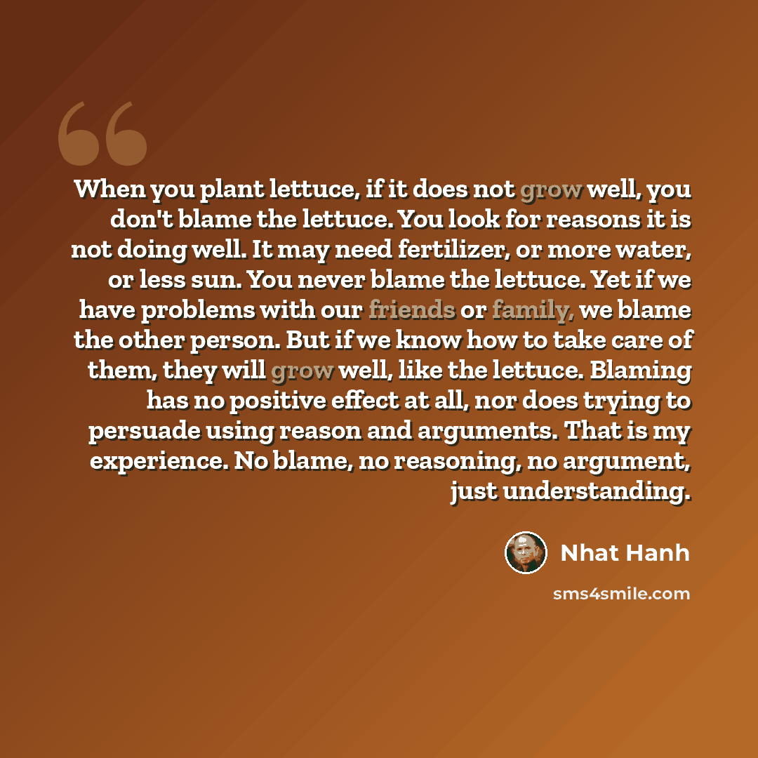 “When you plant lettuce, if it does not grow well, you don't blame the lettuce. You look for reasons it is not doing well. It may need fertilizer, or more water, or less sun. You never blame the lettuce. Yet if we have problems with our friends or family, we blame the other person. But if we know…” quote by Nhat Hanh