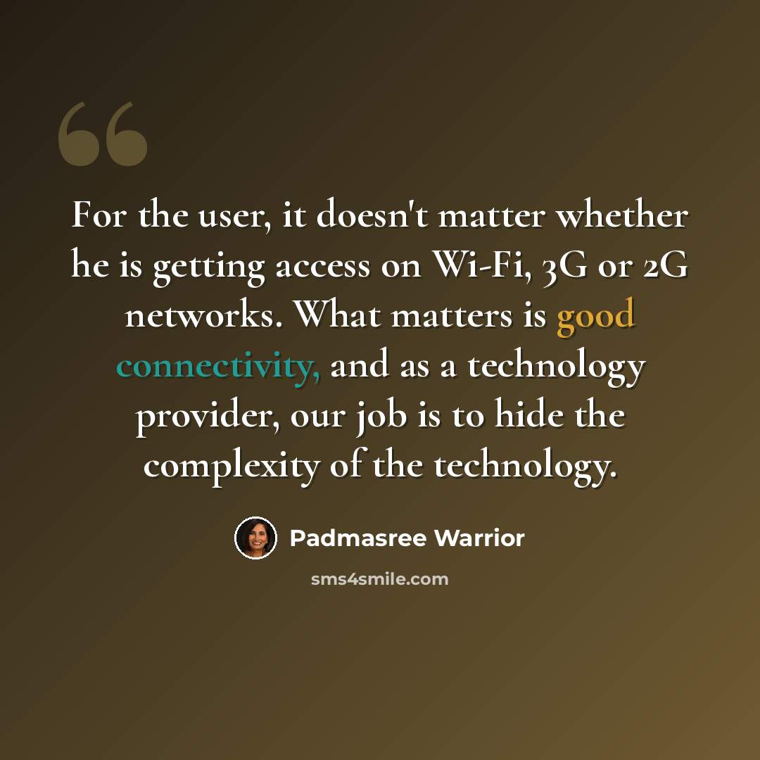 “For the user, it doesn't matter whether he is getting access on Wi-Fi, 3G or 2G networks. What matters is good connectivity, and as a technology provider, our job is to hide the complexity of the technology.” quote by Padmasree Warrior