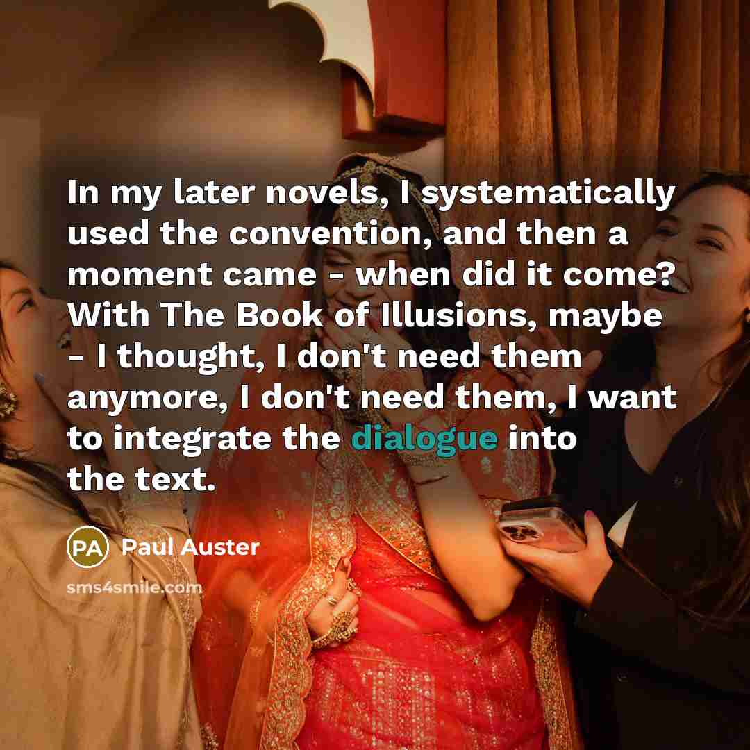 “In my later novels, I systematically used the convention, and then a moment came - when did it come? With The Book of Illusions, maybe - I thought, I don't need them anymore, I don't need them, I want to integrate the dialogue into the text.” quote by Paul Auster