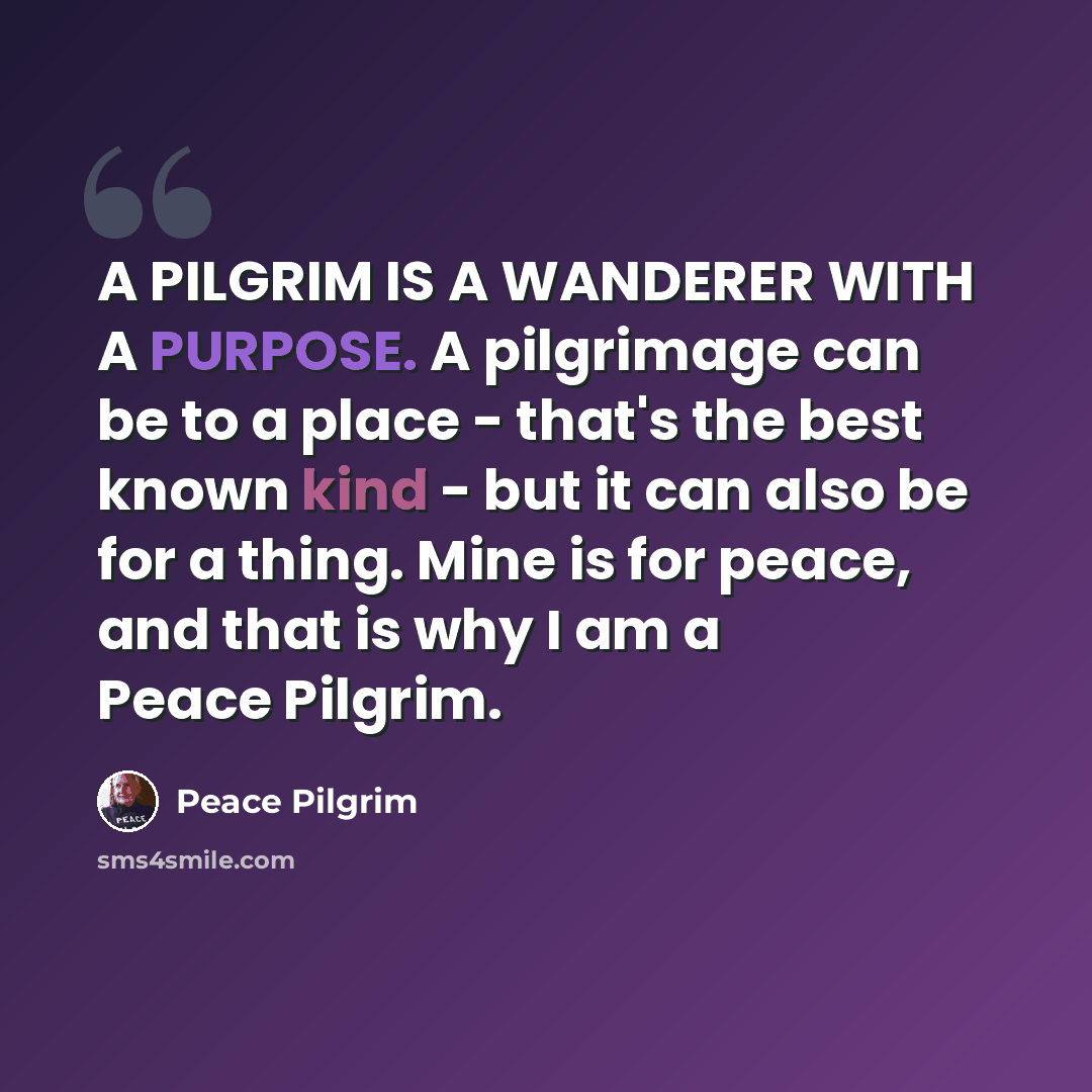 “A PILGRIM IS A WANDERER WITH A PURPOSE. A pilgrimage can be to a place - that's the best known kind - but it can also be for a thing. Mine is for peace, and that is why I am a Peace Pilgrim.” quote by Peace Pilgrim