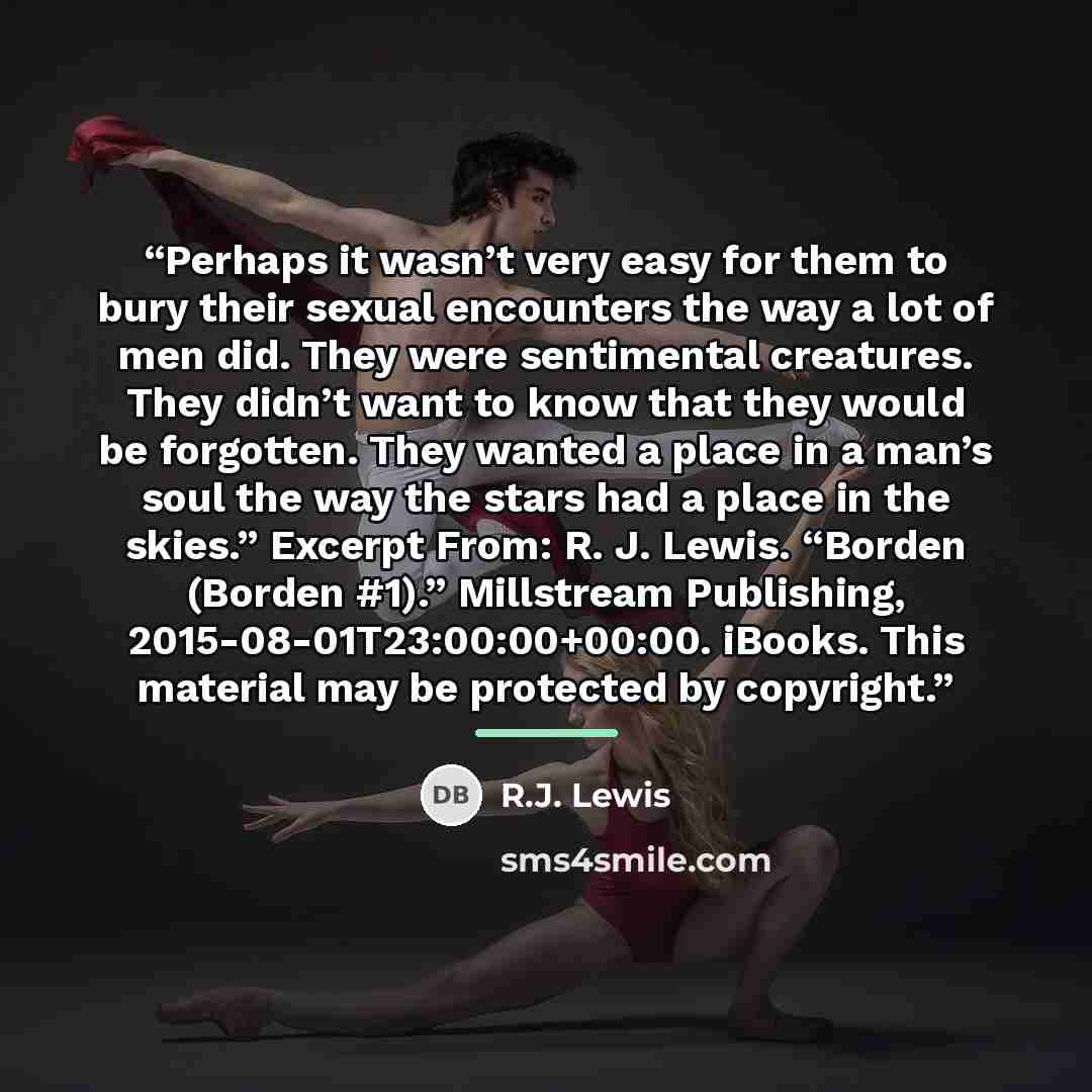 “Perhaps it wasn’t very easy for them to bury their sexual encounters the way a lot of men did. They were sentimental creatures. They didn’t want to know that they would be forgotten. They wanted a place in a man’s soul the way the stars had a place in the skies.” Excerpt From: R. J. Lewis. “Borden…” quote by R.J. Lewis