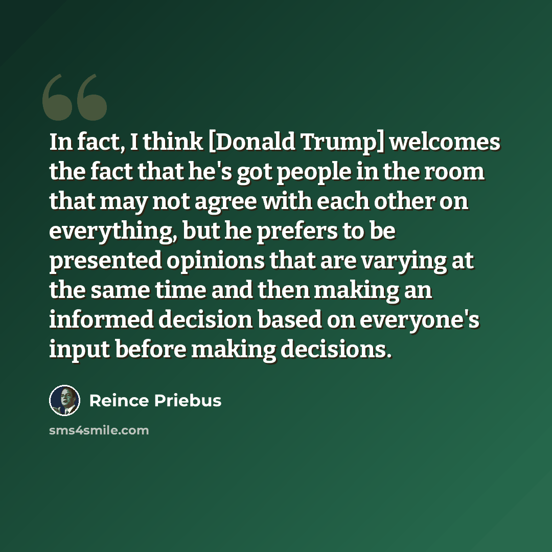 “In fact, I think [Donald Trump] welcomes the fact that he's got people in the room that may not agree with each other on everything, but he prefers to be presented opinions that are varying at the same time and then making an informed decision based on everyone's input before making decisions.” quote by Reince Priebus