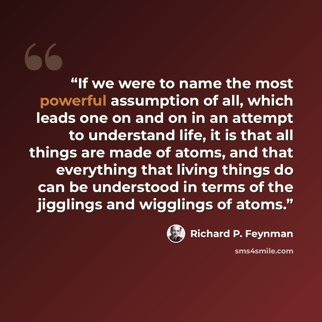 “If we were to name the most powerful assumption of all, which leads one on and on in an attempt to understand life, it is that all things are made of atoms, and that everything that living things do can be understood in terms of the jigglings and wigglings of atoms.” quote by Richard P. Feynman