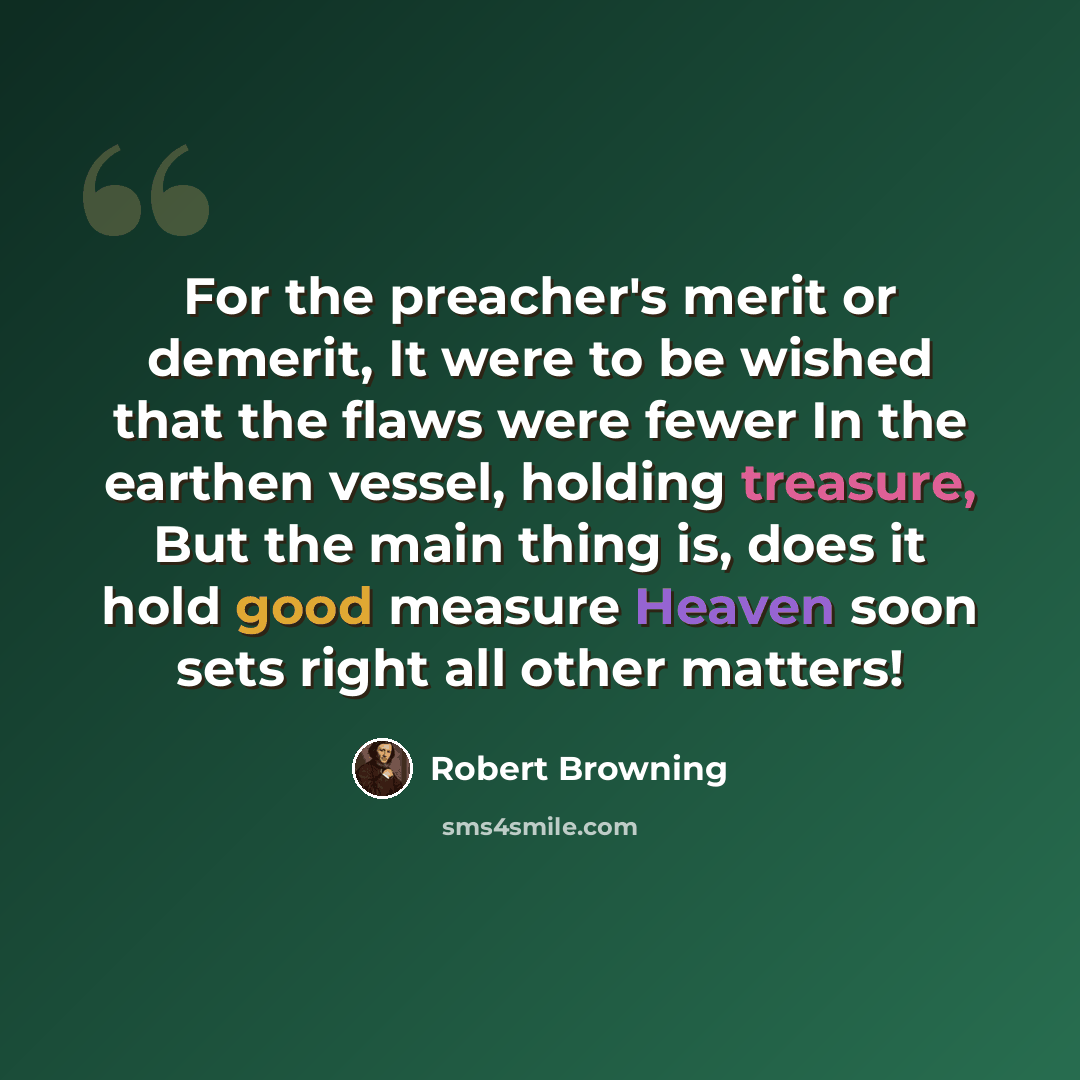 “For the preacher's merit or demerit, It were to be wished that the flaws were fewer In the earthen vessel, holding treasure, But the main thing is, does it hold good measure Heaven soon sets right all other matters!” quote by Robert Browning