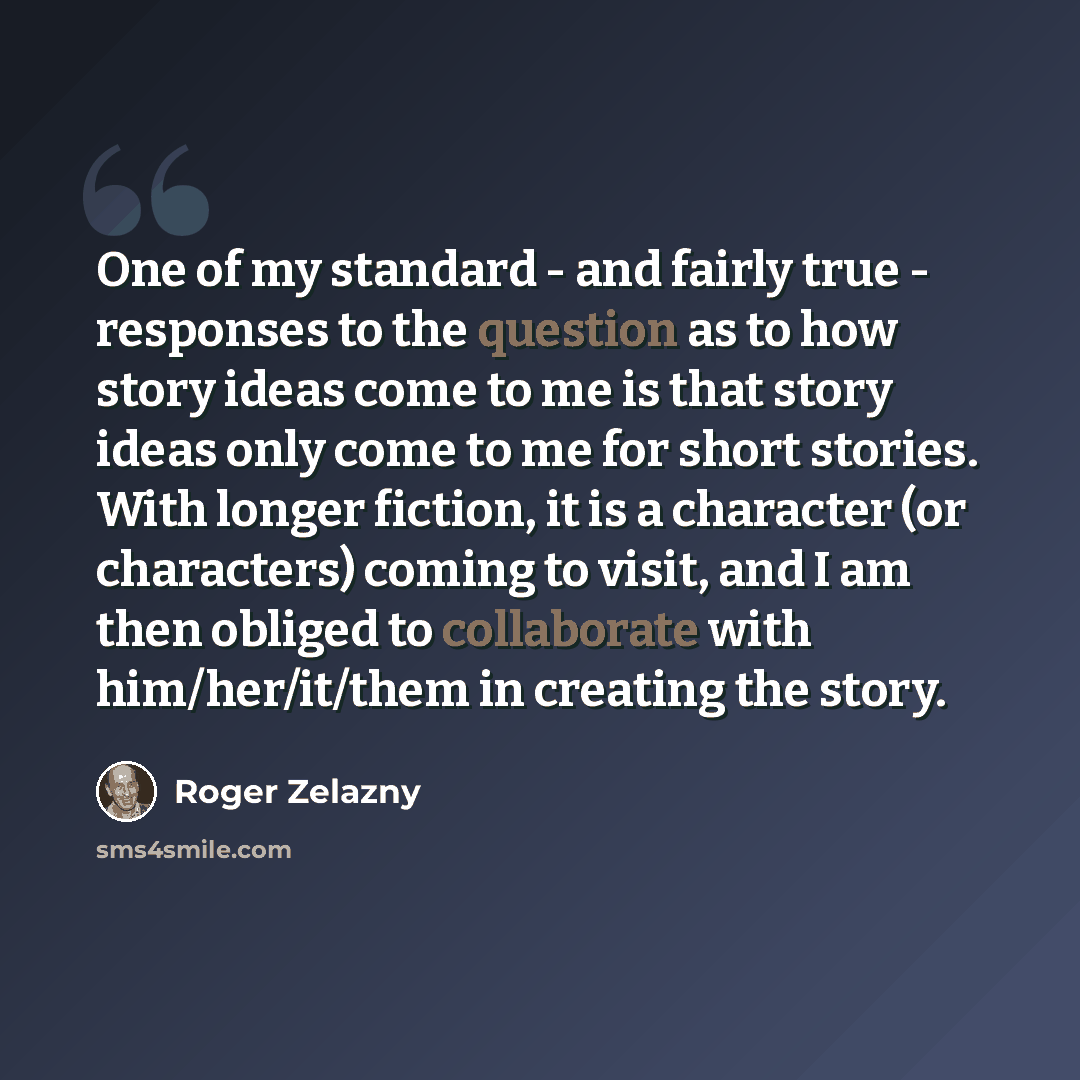 “One of my standard - and fairly true - responses to the question as to how story ideas come to me is that story ideas only come to me for short stories. With longer fiction, it is a character (or characters) coming to visit, and I am then obliged to collaborate with him/her/it/them in creating the…” quote by Roger Zelazny