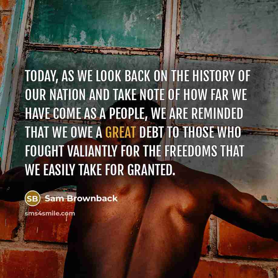 “Today, as we look back on the history of our nation and take note of how far we have come as a people, we are reminded that we owe a great debt to those who fought valiantly for the freedoms that we easily take for granted.” quote by Sam Brownback