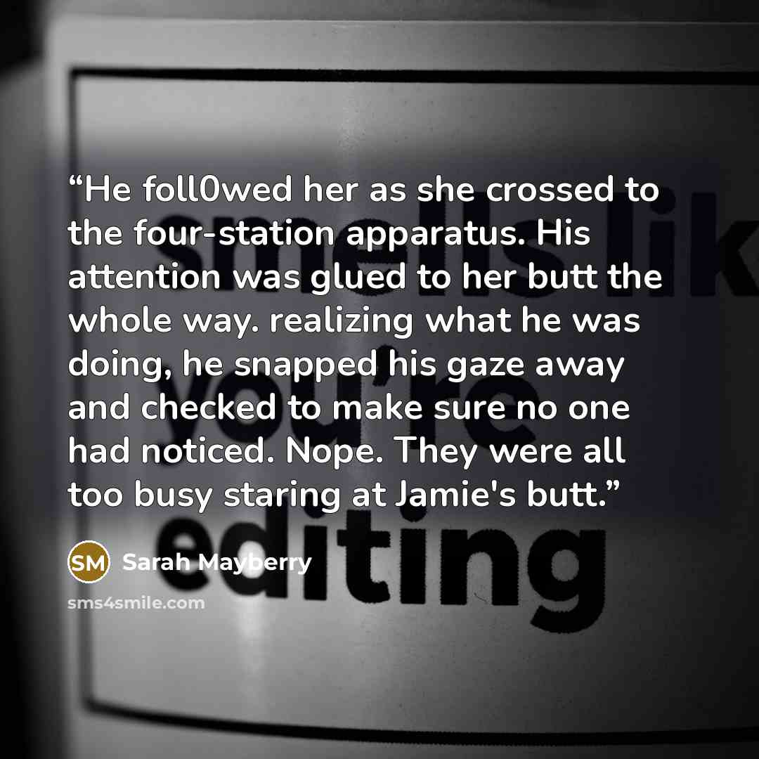 “He foll0wed her as she crossed to the four-station apparatus. His attention was glued to her butt the whole way. realizing what he was doing, he snapped his gaze away and checked to make sure no one had noticed. Nope. They were all too busy staring at Jamie's butt.” quote by Sarah Mayberry