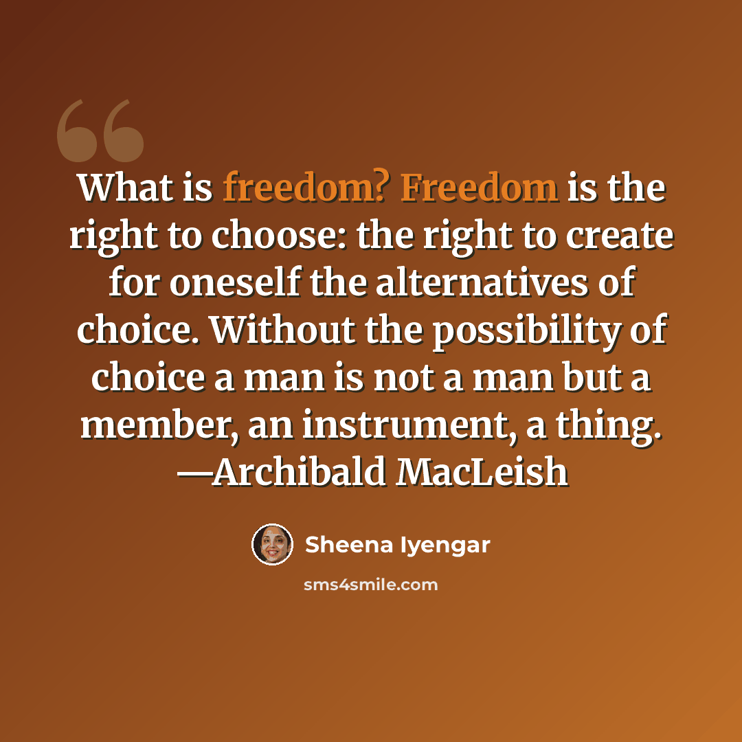“What is freedom? Freedom is the right to choose: the right to create for oneself the alternatives of choice. Without the possibility of choice a man is not a man but a member, an instrument, a thing. —Archibald MacLeish” quote by Sheena Iyengar