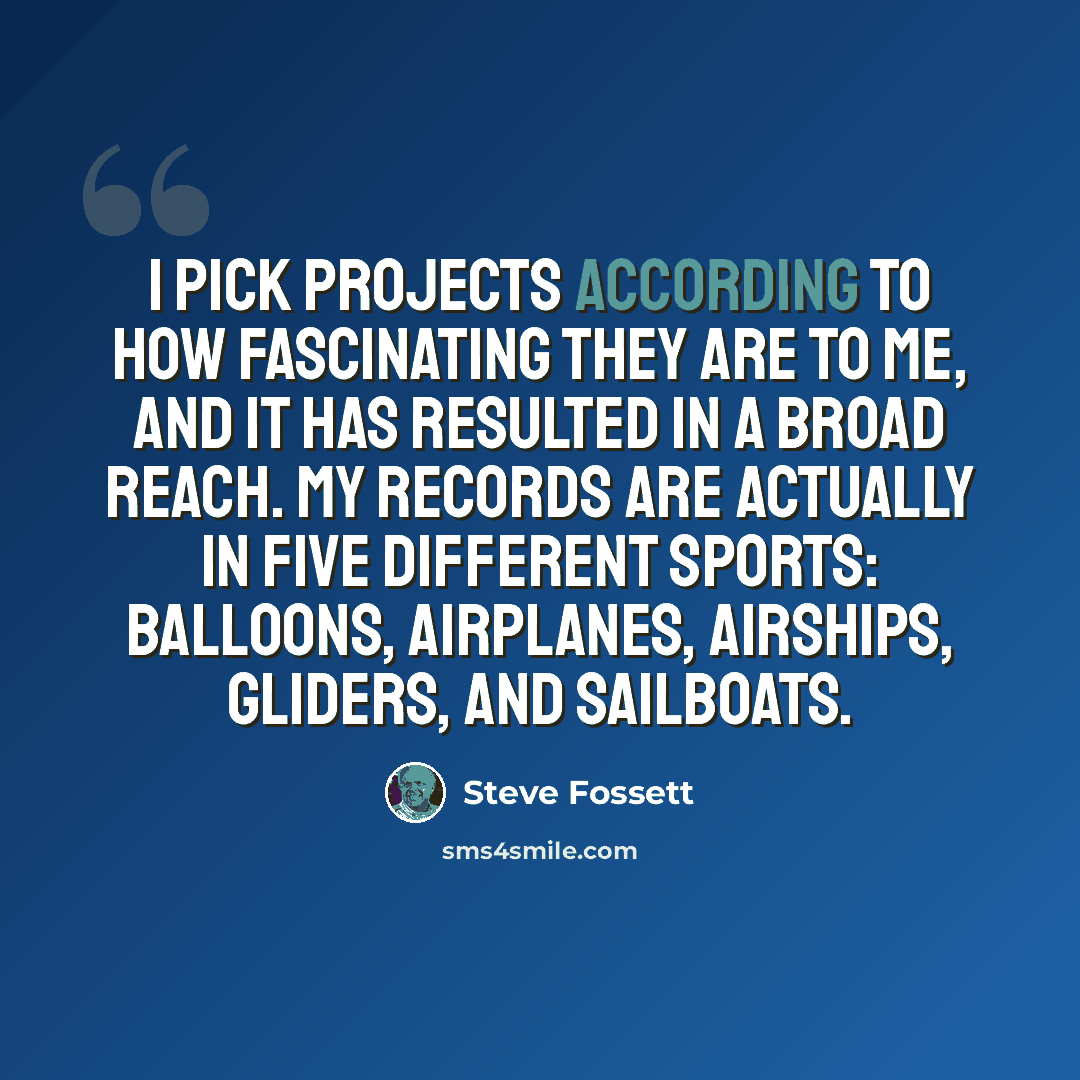“I pick projects according to how fascinating they are to me, and it has resulted in a broad reach. My records are actually in five different sports: balloons, airplanes, airships, gliders, and sailboats.” quote by Steve Fossett