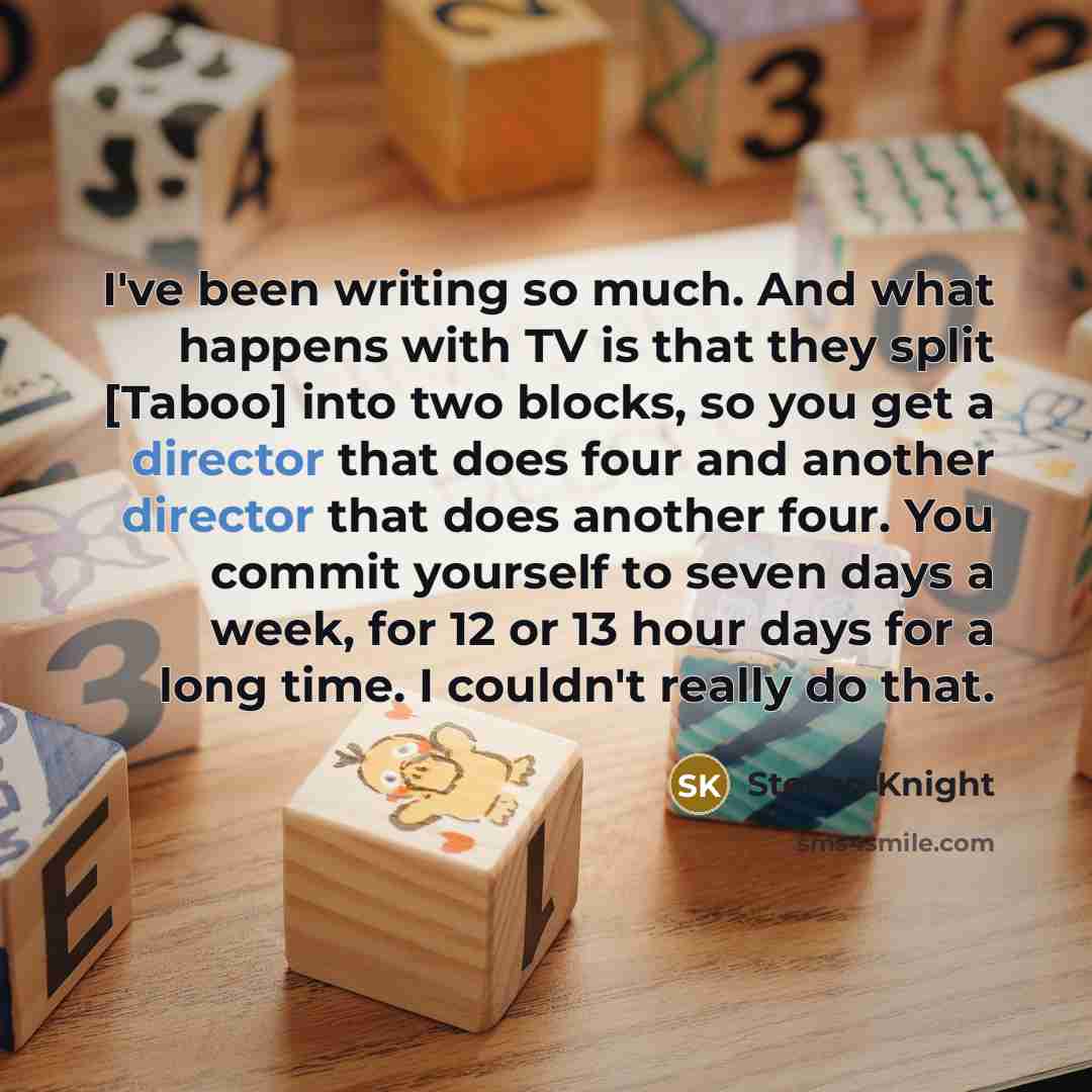 “I've been writing so much. And what happens with TV is that they split [Taboo] into two blocks, so you get a director that does four and another director that does another four. You commit yourself to seven days a week, for 12 or 13 hour days for a long time. I couldn't really do that.” quote by Steven Knight