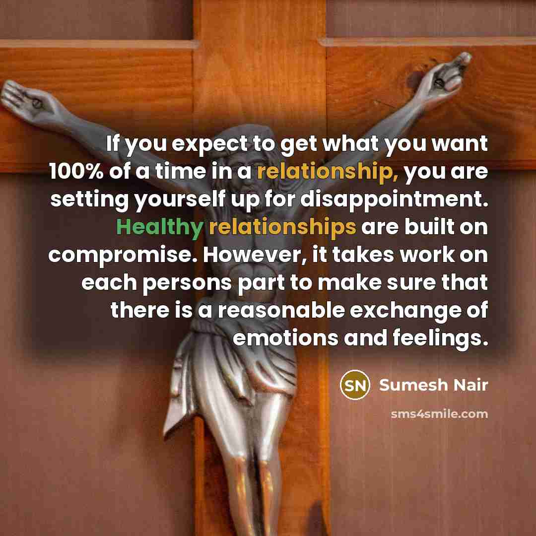 “If you expect to get what you want 100% of a time in a relationship, you are setting yourself up for disappointment. Healthy relationships are built on compromise. However, it takes work on each persons part to make sure that there is a reasonable exchange of emotions and feelings.” quote by Sumesh Nair