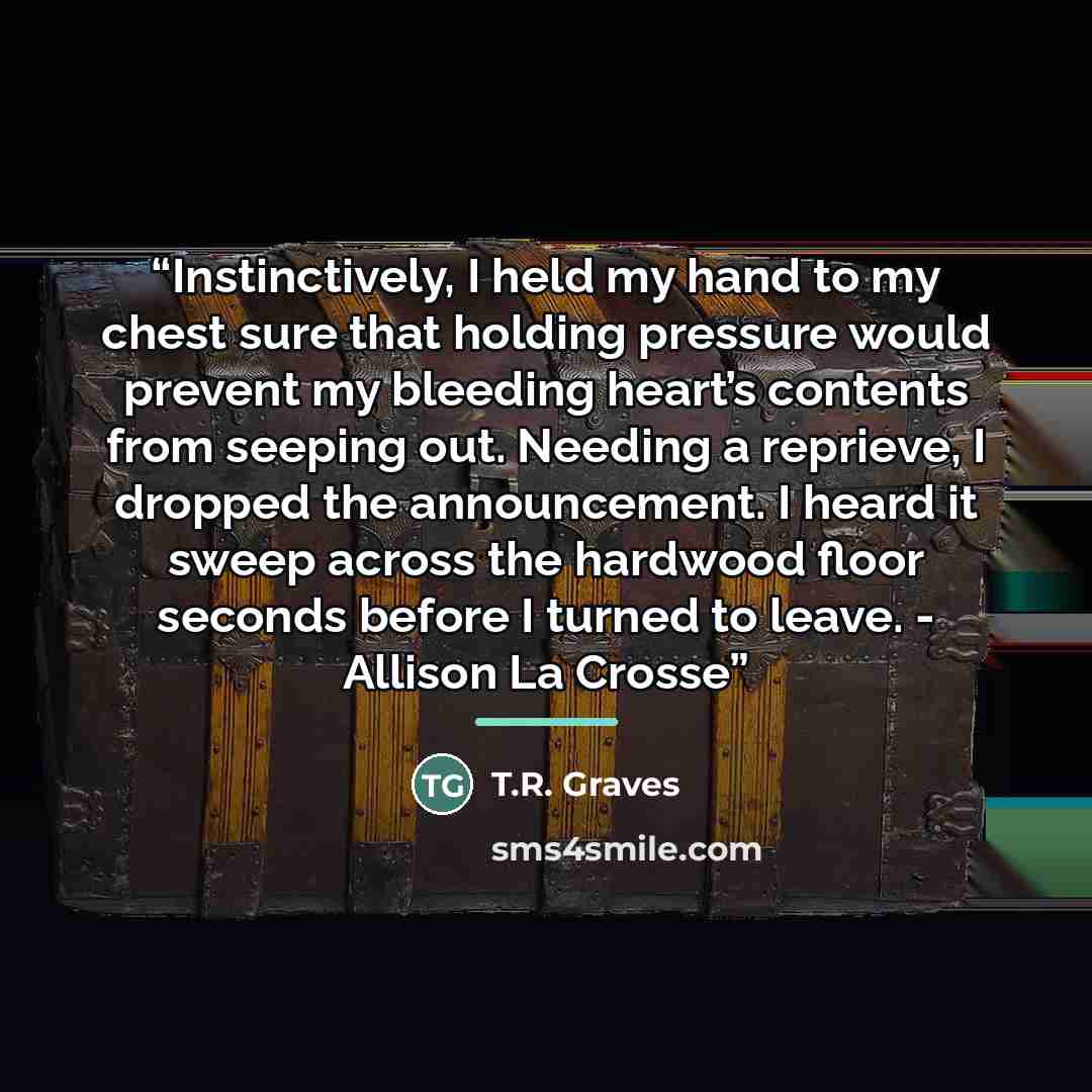 “Instinctively, I held my hand to my chest sure that holding pressure would prevent my bleeding heart’s contents from seeping out. Needing a reprieve, I dropped the announcement. I heard it sweep across the hardwood floor seconds before I turned to leave. - Allison La Crosse” quote by T.R. Graves