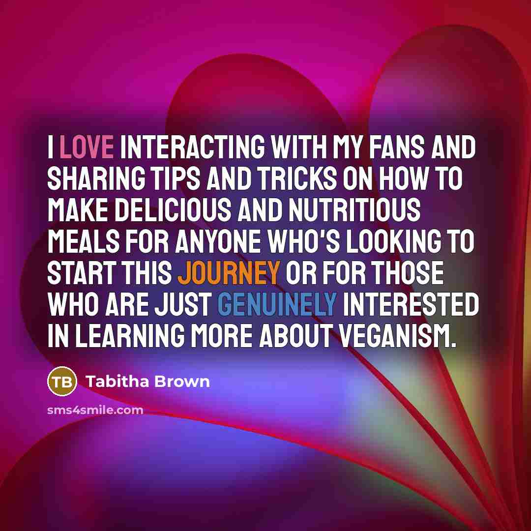 “I love interacting with my fans and sharing tips and tricks on how to make delicious and nutritious meals for anyone who's looking to start this journey or for those who are just genuinely interested in learning more about veganism.” quote by Tabitha Brown