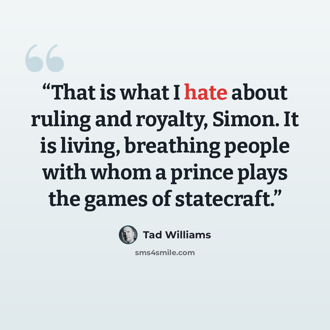 “That is what I hate about ruling and royalty, Simon. It is living, breathing people with whom a prince plays the games of statecraft.” quote by Tad Williams
