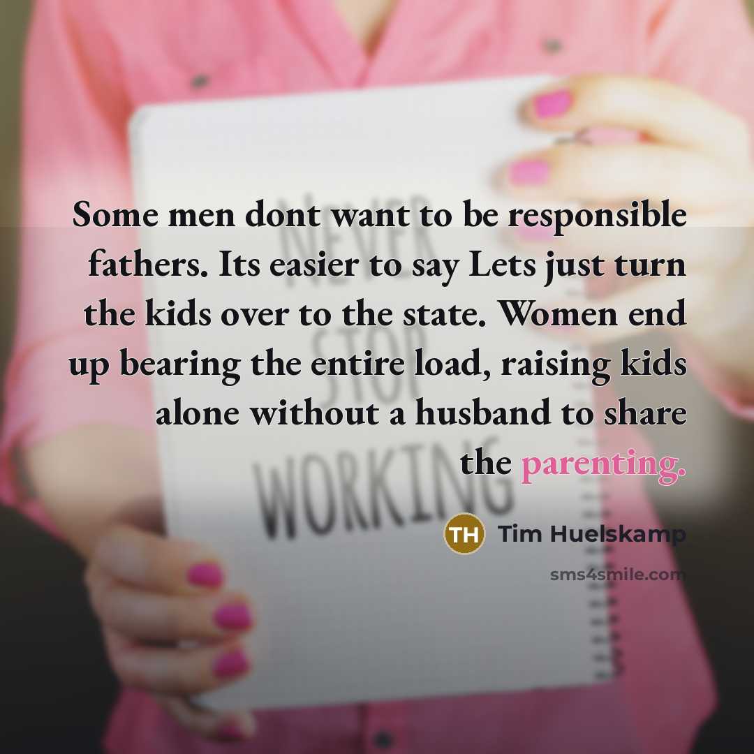 “Some men dont want to be responsible fathers. Its easier to say Lets just turn the kids over to the state. Women end up bearing the entire load, raising kids alone without a husband to share the parenting.” quote by Tim Huelskamp