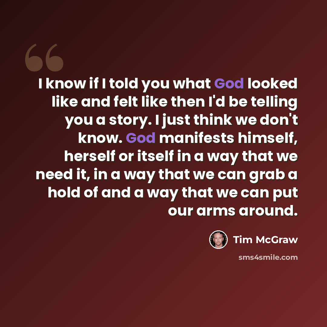 “I know if I told you what God looked like and felt like then I'd be telling you a story. I just think we don't know. God manifests himself, herself or itself in a way that we need it, in a way that we can grab a hold of and a way that we can put our arms around.” quote by Tim McGraw