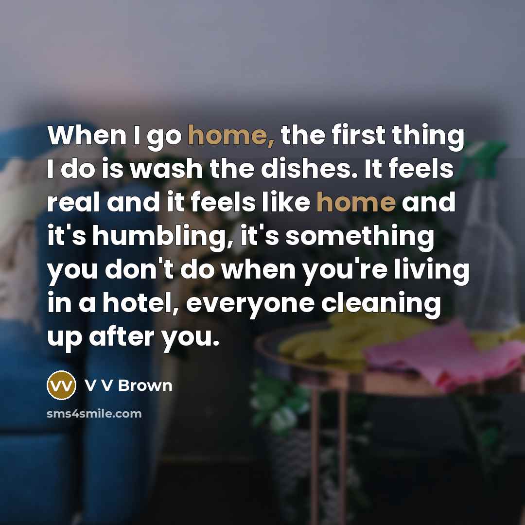 “When I go home, the first thing I do is wash the dishes. It feels real and it feels like home and it's humbling, it's something you don't do when you're living in a hotel, everyone cleaning up after you.” quote by V V Brown