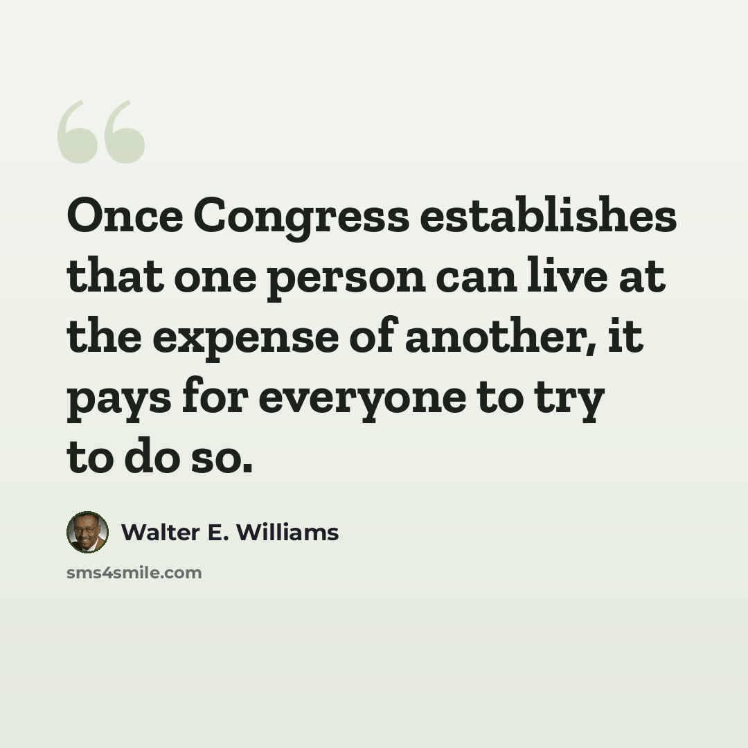 “Once Congress establishes that one person can live at the expense of another, it pays for everyone to try to do so.” quote by Walter E. Williams