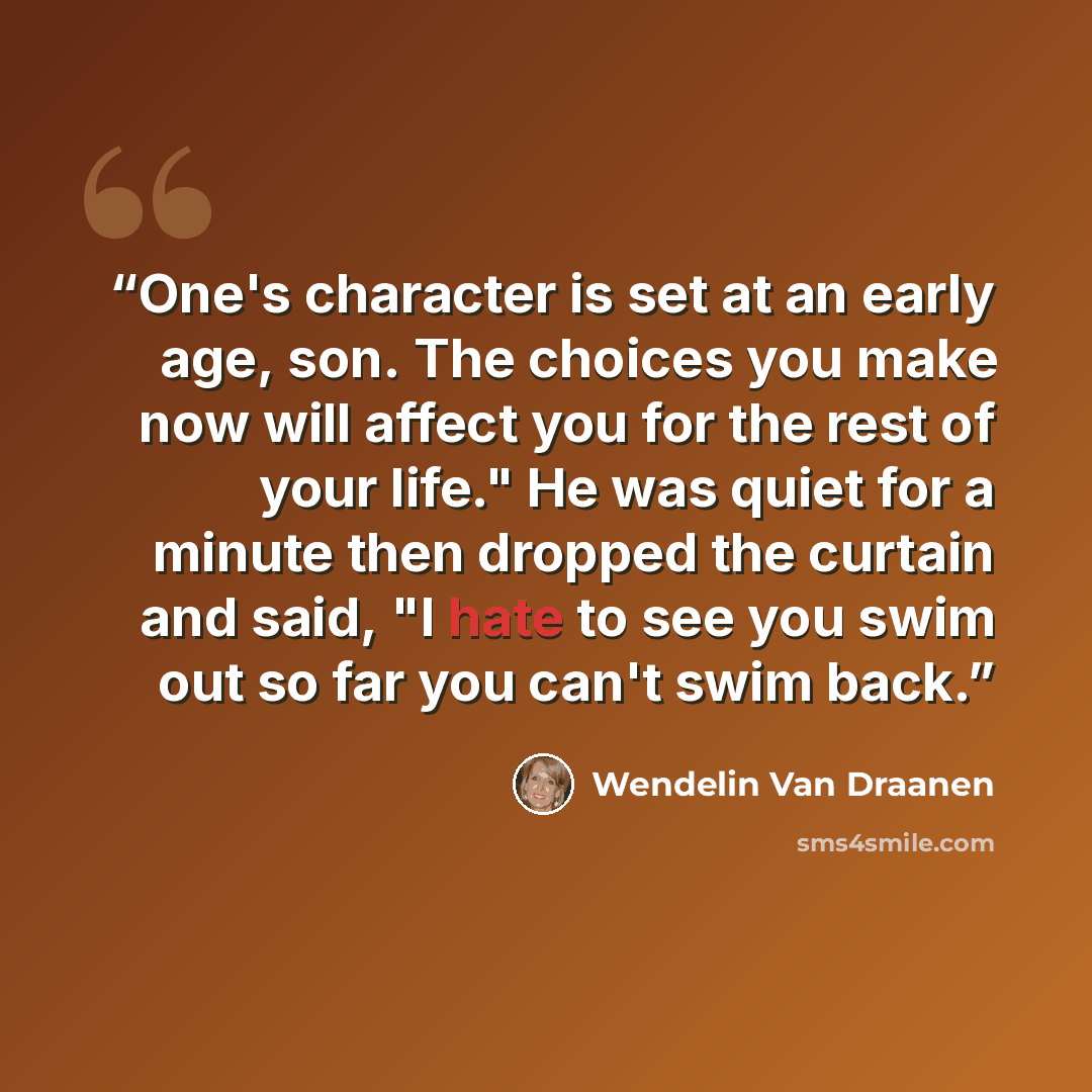 “One's character is set at an early age, son. The choices you make now will affect you for the rest of your life." He was quiet for a minute then dropped the curtain and said, "I hate to see you swim out so far you can't swim back.” quote by Wendelin Van Draanen