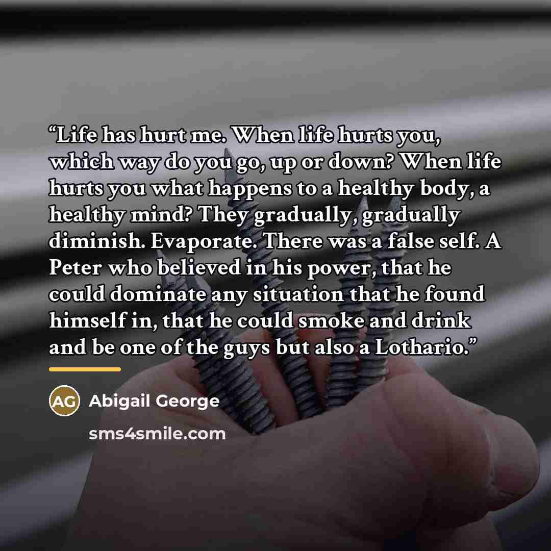 “Life has hurt me. When life hurts you, which way do you go, up or down? When life hurts you what happens to a healthy body, a healthy mind? They gradually, gradually diminish. Evaporate. There was a false self. A Peter who believed in his power, that he could dominate any situation that he found…” quote by Abigail George