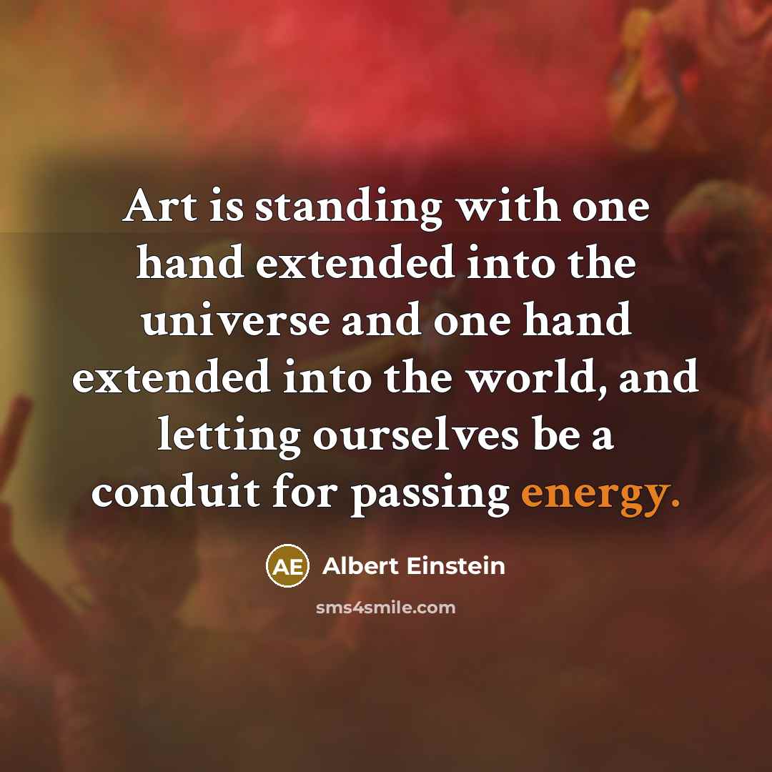 “Art is standing with one hand extended into the universe and one hand extended into the world, and letting ourselves be a conduit for passing energy.” quote by Albert Einstein