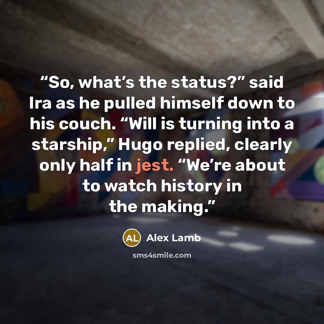 “So, what’s the status?” said Ira as he pulled himself down to his couch. “Will is turning into a starship,” Hugo replied, clearly only half in jest. “We’re about to watch history in the making.” quote by Alex Lamb