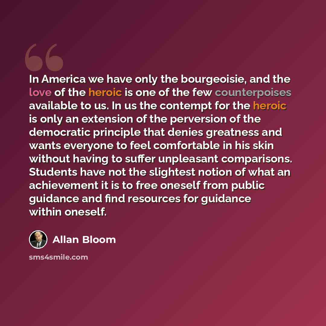 “In America we have only the bourgeoisie, and the love of the heroic is one of the few counterpoises available to us. In us the contempt for the heroic is only an extension of the perversion of the democratic principle that denies greatness and wants everyone to feel comfortable in his skin without…” quote by Allan Bloom