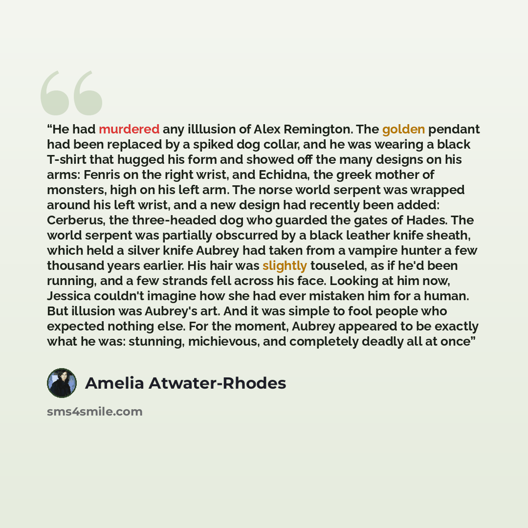 “He had murdered any illlusion of Alex Remington. The golden pendant had been replaced by a spiked dog collar, and he was wearing a black T-shirt that hugged his form and showed off the many designs on his arms: Fenris on the right wrist, and Echidna, the greek mother of monsters, high on his left…” quote by Amelia Atwater-Rhodes
