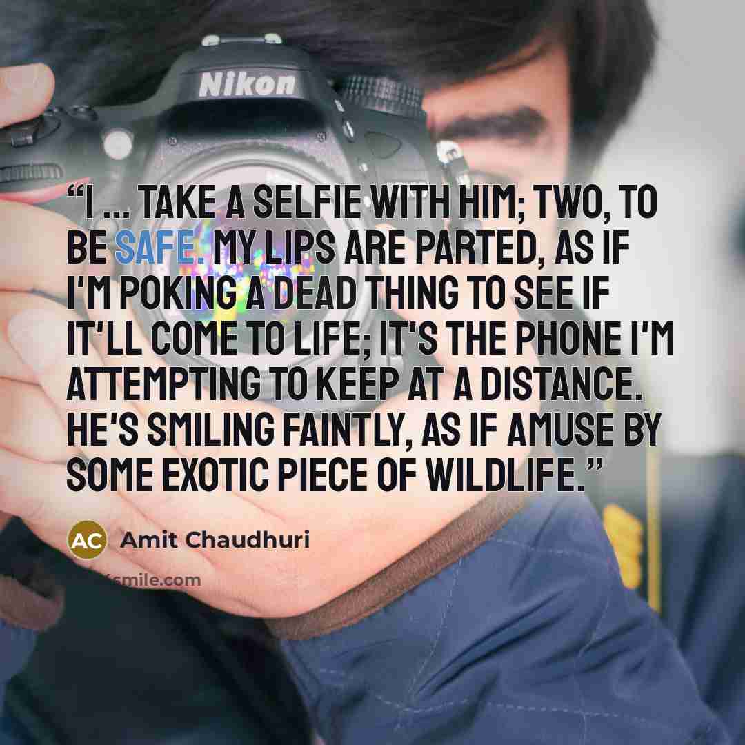 “I ... take a selfie with him; two, to be safe. My lips are parted, as if I'm poking a dead thing to see if it'll come to life; it's the phone I'm attempting to keep at a distance. He's smiling faintly, as if amuse by some exotic piece of wildlife.” quote by Amit Chaudhuri