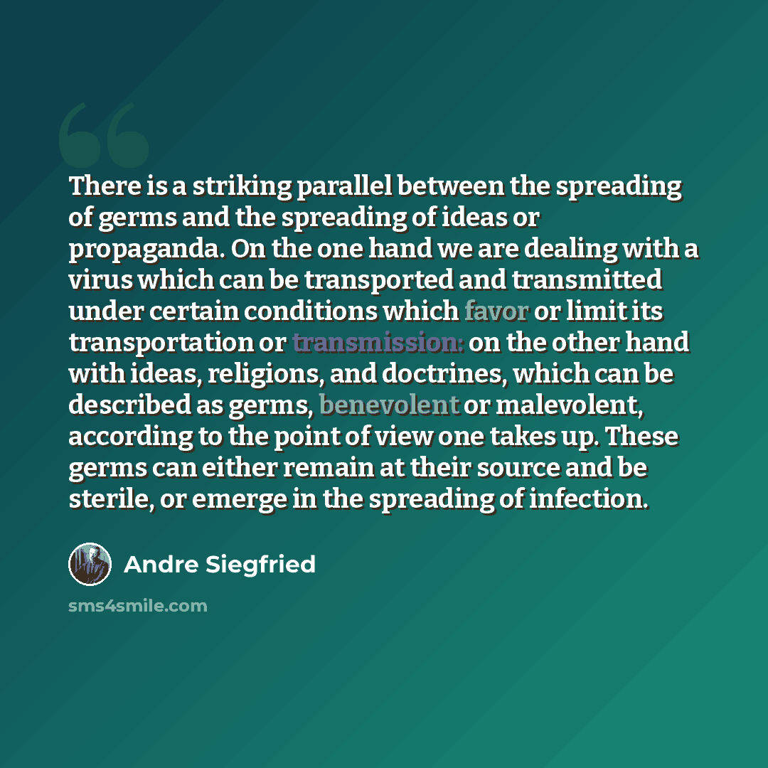 “There is a striking parallel between the spreading of germs and the spreading of ideas or propaganda. On the one hand we are dealing with a virus which can be transported and transmitted under certain conditions which favor or limit its transportation or transmission: on the other hand with ideas…” quote by Andre Siegfried