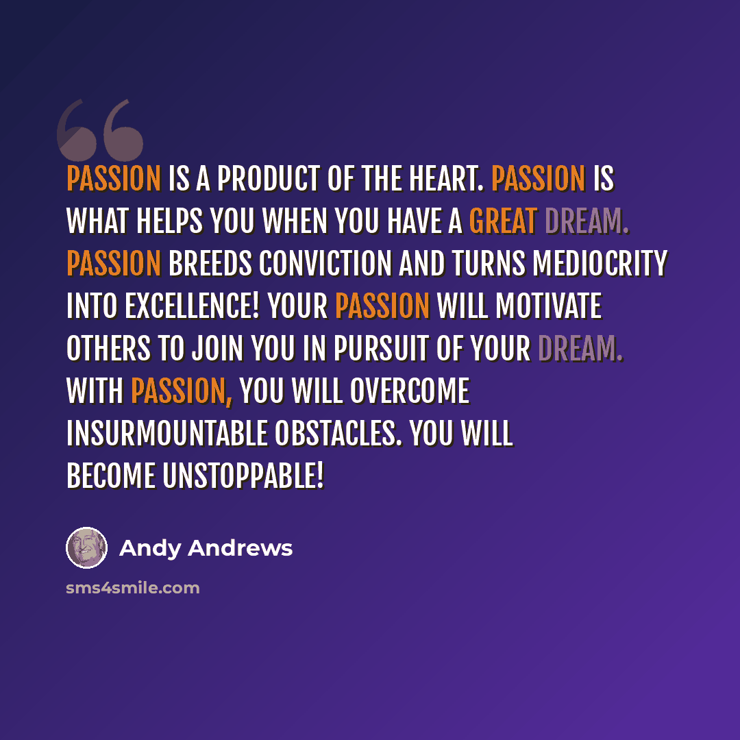 “Passion is a product of the heart. Passion is what helps you when you have a great dream. Passion breeds conviction and turns mediocrity into excellence! Your passion will motivate others to join you in pursuit of your dream. With passion, you will overcome insurmountable obstacles. You will…” quote by Andy Andrews