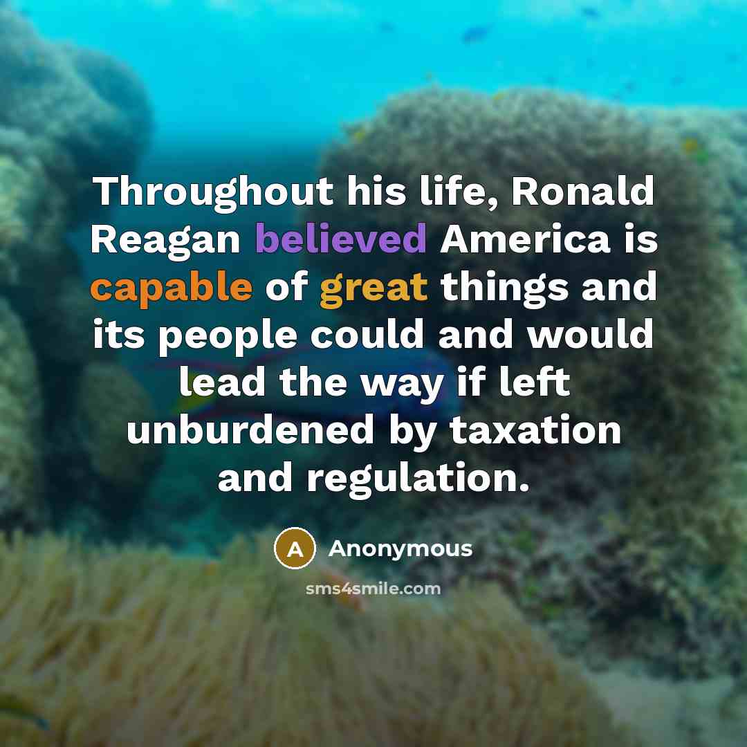 “Throughout his life, Ronald Reagan believed America is capable of great things and its people could and would lead the way if left unburdened by taxation and regulation.” quote by Anonymous