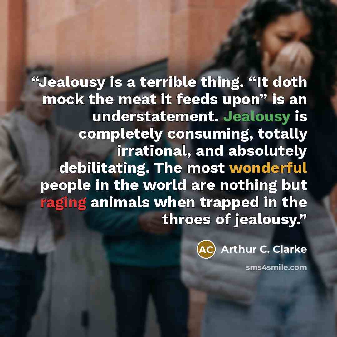 “Jealousy is a terrible thing. “It doth mock the meat it feeds upon” is an understatement. Jealousy is completely consuming, totally irrational, and absolutely debilitating. The most wonderful people in the world are nothing but raging animals when trapped in the throes of jealousy.” quote by Arthur C. Clarke