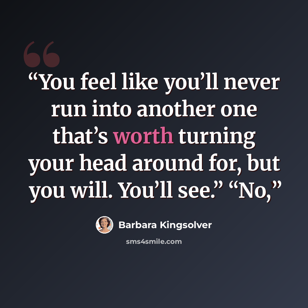 “You feel like you’ll never run into another one that’s worth turning your head around for, but you will. You’ll see.” “No,” quote by Barbara Kingsolver