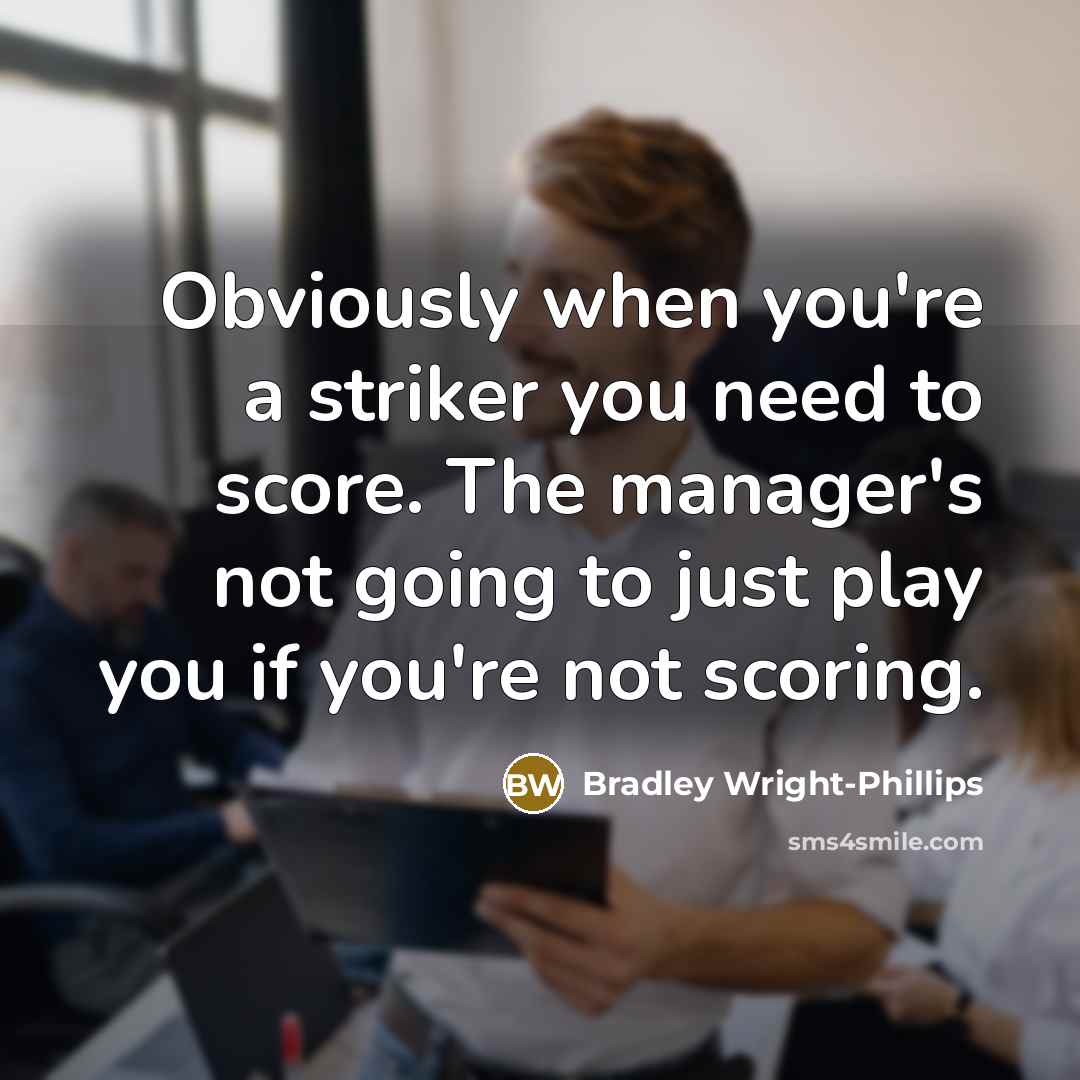 “Obviously when you're a striker you need to score. The manager's not going to just play you if you're not scoring.” quote by Bradley Wright-Phillips