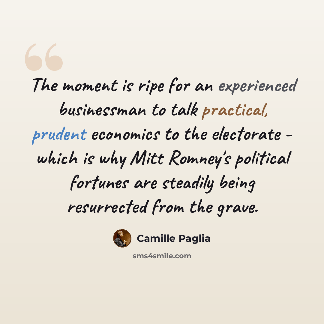 “The moment is ripe for an experienced businessman to talk practical, prudent economics to the electorate - which is why Mitt Romney's political fortunes are steadily being resurrected from the grave.” quote by Camille Paglia