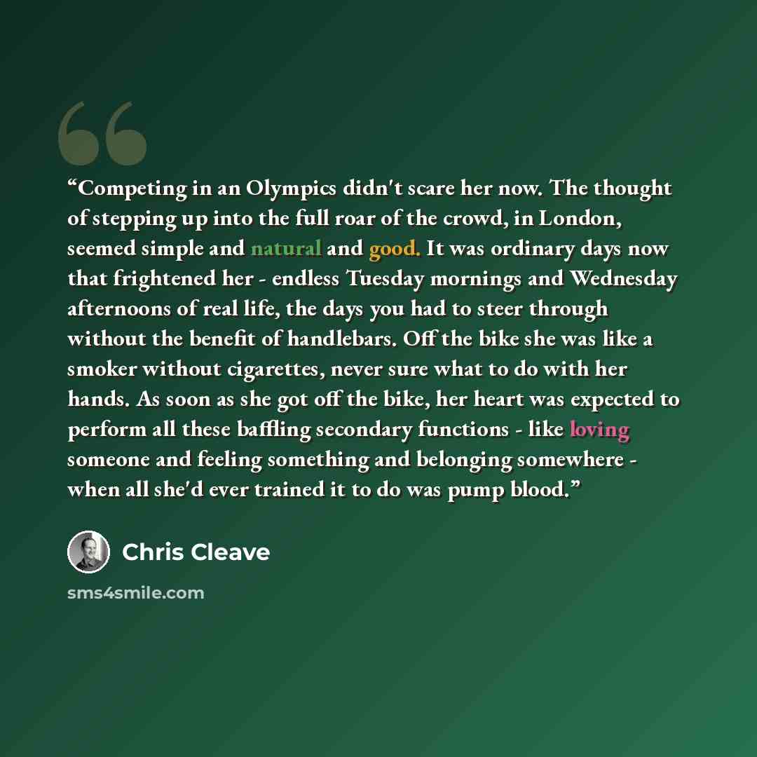 “Competing in an Olympics didn't scare her now. The thought of stepping up into the full roar of the crowd, in London, seemed simple and natural and good. It was ordinary days now that frightened her - endless Tuesday mornings and Wednesday afternoons of real life, the days you had to steer through…” quote by Chris Cleave