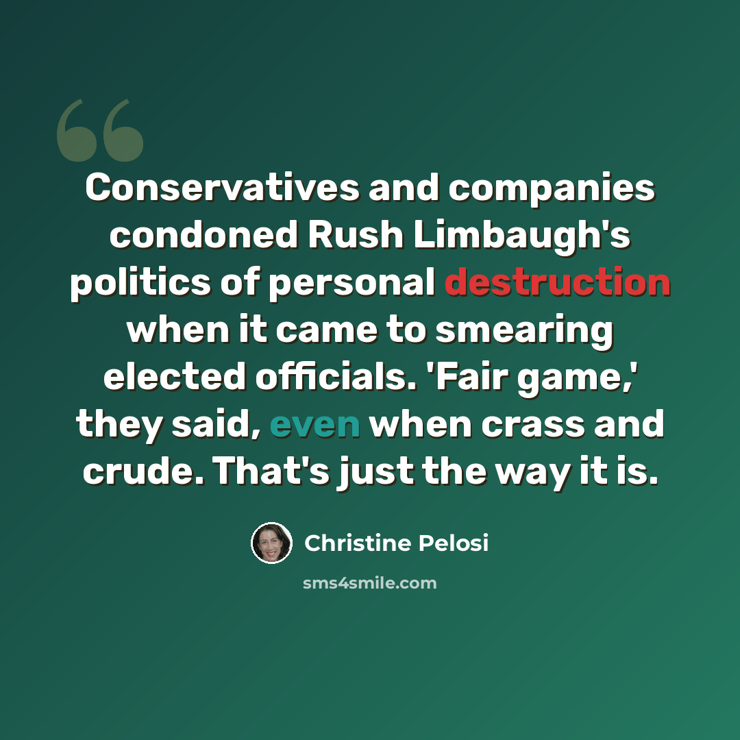 “Conservatives and companies condoned Rush Limbaugh's politics of personal destruction when it came to smearing elected officials. 'Fair game,' they said, even when crass and crude. That's just the way it is.” quote by Christine Pelosi