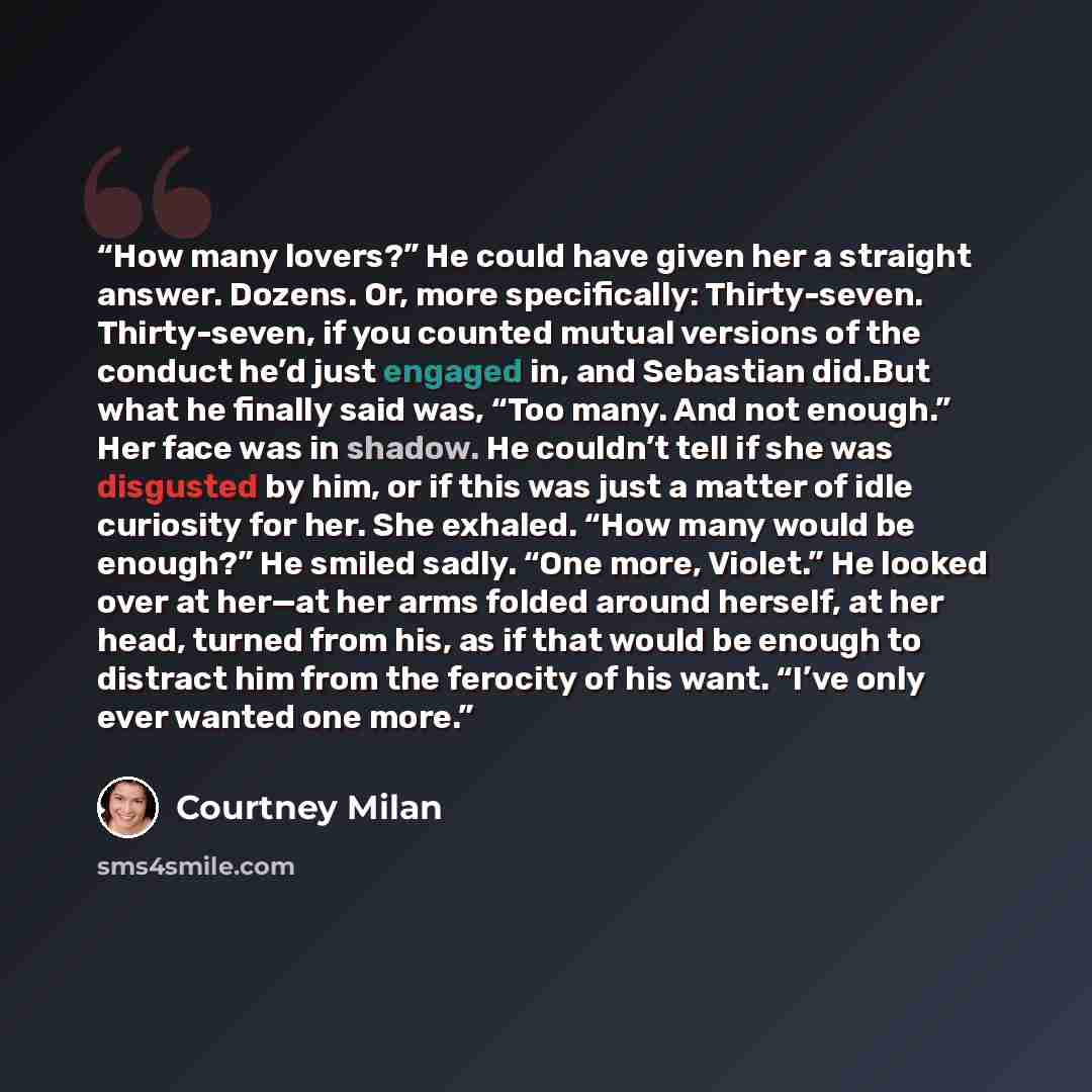 “How many lovers?” He could have given her a straight answer. Dozens. Or, more specifically: Thirty-seven. Thirty-seven, if you counted mutual versions of the conduct he’d just engaged in, and Sebastian did.But what he finally said was, “Too many. And not enough.” Her face was in shadow. He…” quote by Courtney Milan