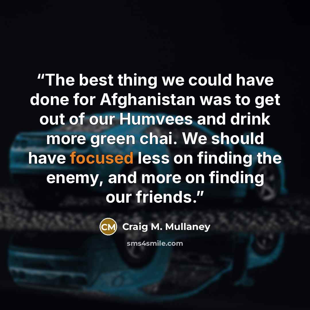 “The best thing we could have done for Afghanistan was to get out of our Humvees and drink more green chai. We should have focused less on finding the enemy, and more on finding our friends.” quote by Craig M. Mullaney