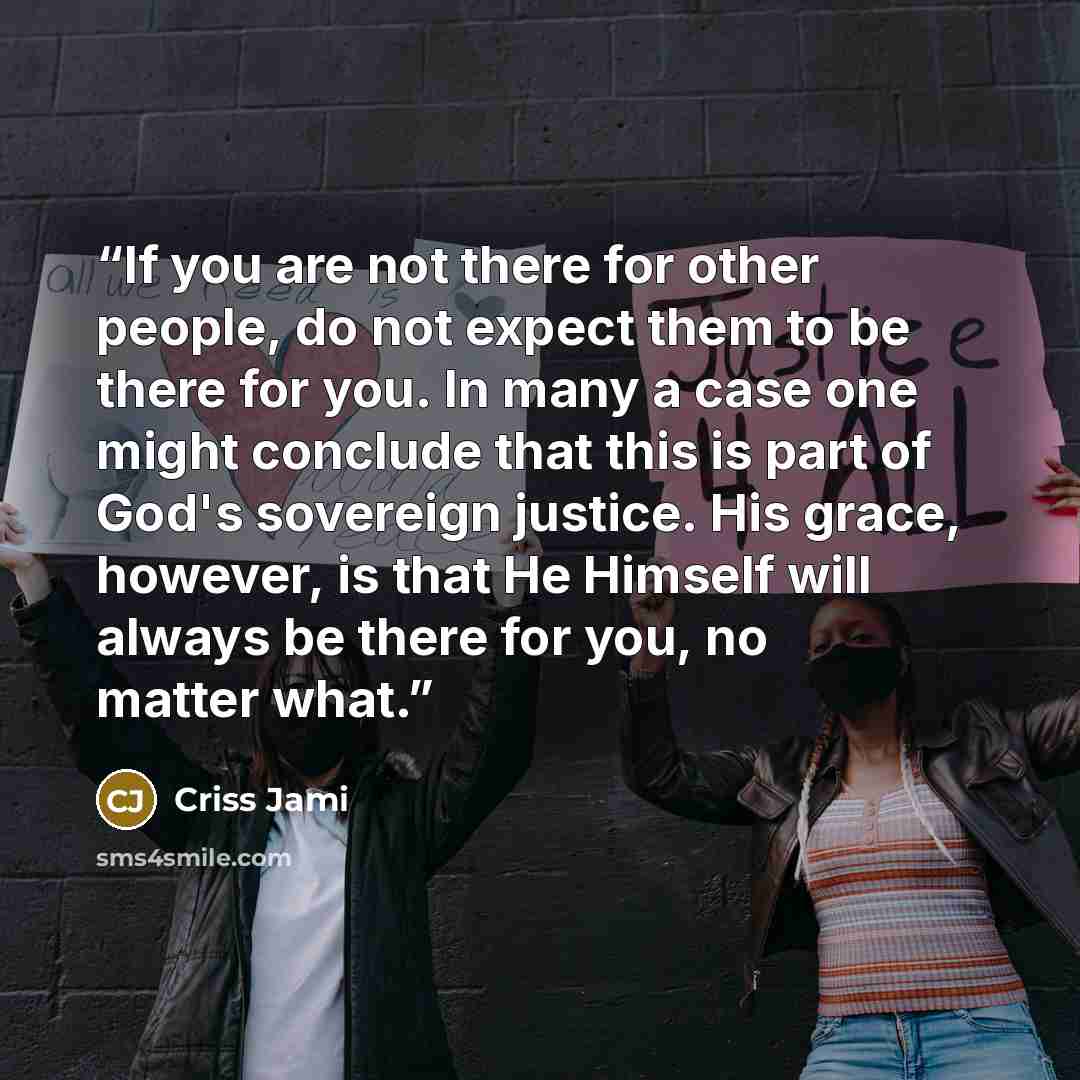 “If you are not there for other people, do not expect them to be there for you. In many a case one might conclude that this is part of God's sovereign justice. His grace, however, is that He Himself will always be there for you, no matter what.” quote by Criss Jami