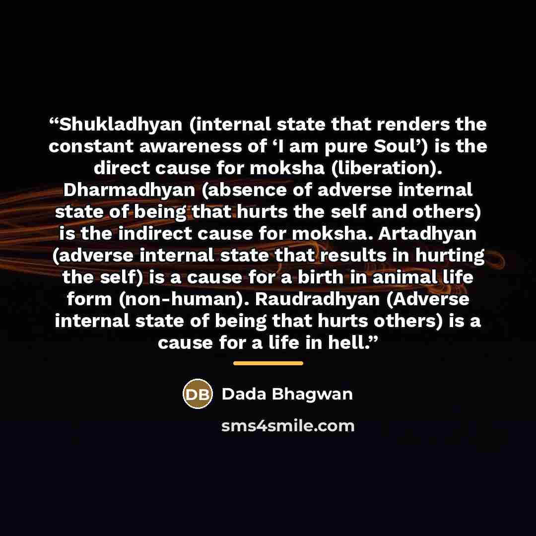 “Shukladhyan (internal state that renders the constant awareness of ‘I am pure Soul’) is the direct cause for moksha (liberation). Dharmadhyan (absence of adverse internal state of being that hurts the self and others) is the indirect cause for moksha. Artadhyan (adverse internal state that results…” quote by Dada Bhagwan