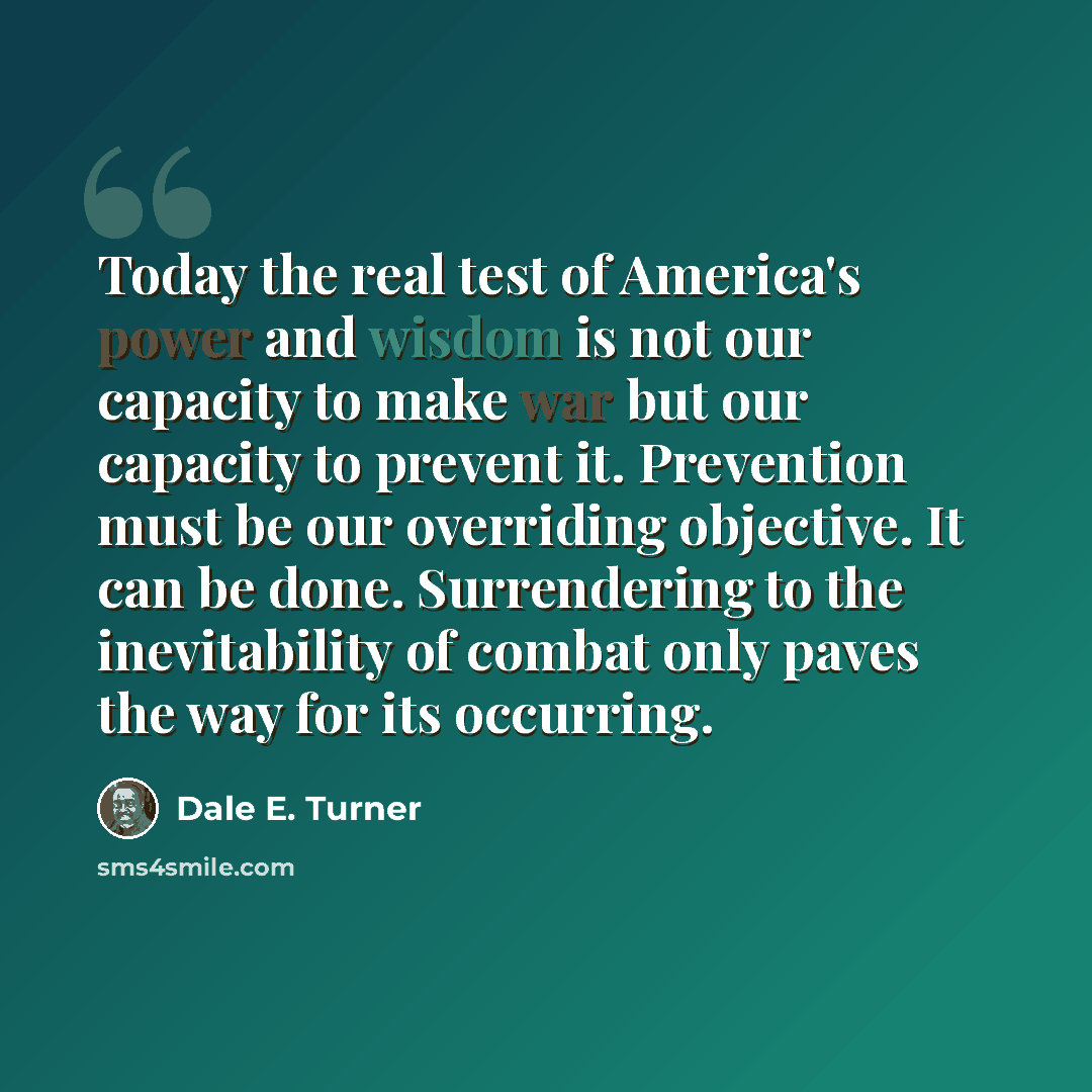 “Today the real test of America's power and wisdom is not our capacity to make war but our capacity to prevent it. Prevention must be our overriding objective. It can be done. Surrendering to the inevitability of combat only paves the way for its occurring.” quote by Dale E. Turner