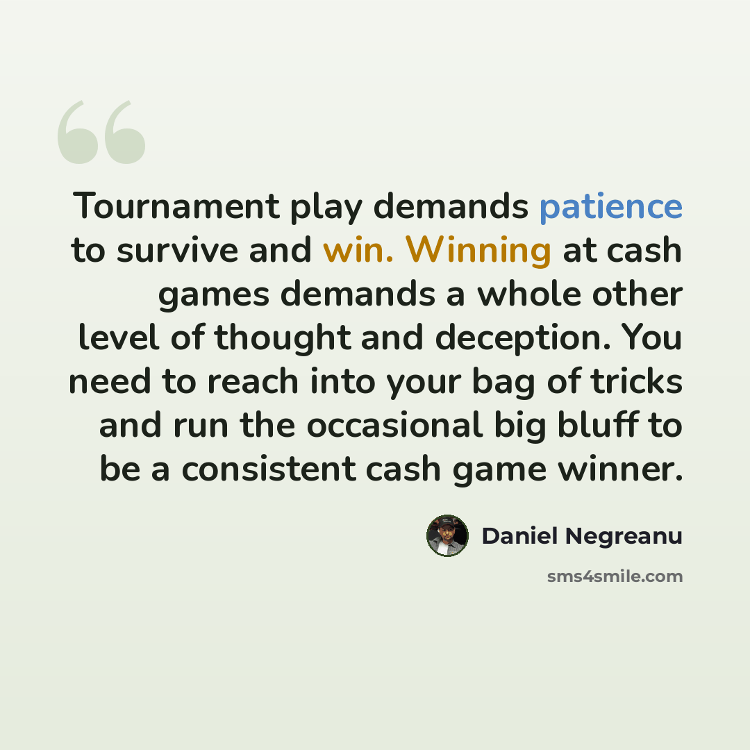 “Tournament play demands patience to survive and win. Winning at cash games demands a whole other level of thought and deception. You need to reach into your bag of tricks and run the occasional big bluff to be a consistent cash game winner.” quote by Daniel Negreanu